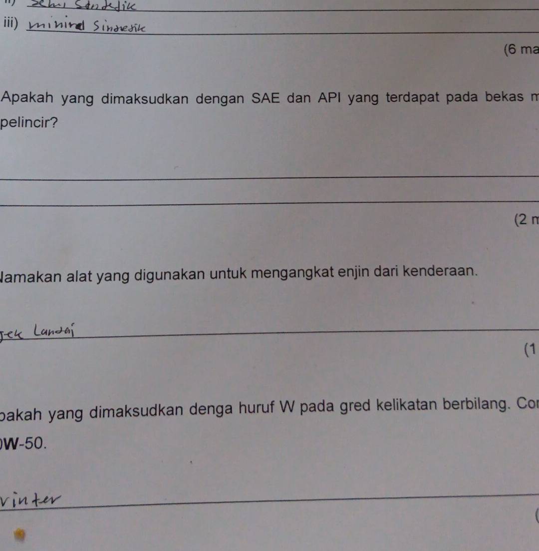 iii) 
(6 ma 
Apakah yang dimaksudkan dengan SAE dan API yang terdapat pada bekas m 
pelincir? 
_ 
_ 
(2 n 
Namakan alat yang digunakan untuk mengangkat enjin dari kenderaan. 
_ 
(1 
oakah yang dimaksudkan denga huruf W pada gred kelikatan berbilang. Con
W-50. 
_ 
_