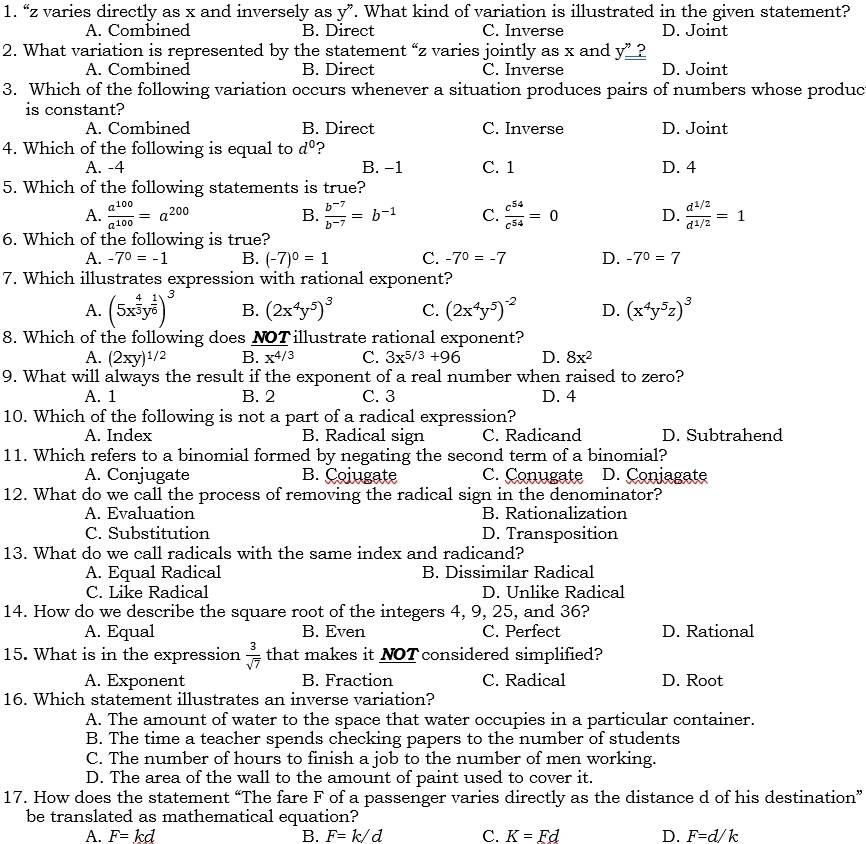 “z varies directly as x and inversely as y”. What kind of variation is illustrated in the given statement?
A. Combined B. Direct C. Inverse D. Joint
2. What variation is represented by the statement “z varies jointly as x and y''=
A. Combined B. Direct C. Inverse D. Joint
3. Which of the following variation occurs whenever a situation produces pairs of numbers whose produc
is constant?
A. Combined B. Direct C. Inverse D. Joint
4. Which of the following is equal to d^0 ?
A. -4 B. −1 C. 1 D. 4
5. Which of the following statements is true?
A.  a^(100)/a^(100) =a^(200) B.  (b^(-7))/b^(-7) =b^(-1) C.  c^(54)/c^(54) =0 D.  (d^(1/2))/d^(1/2) =1
6. Which of the following is true?
A. -7^0=-1 B. (-7)^0=1 C. -7^0=-7 D. -7^0=7
7. Which illustrates expression with rational exponent?
A. (5x^(frac 4)3y^(frac 1)6)^3 B. (2x^4y^5)^3 C. (2x^4y^5)^-2 D. (x^4y^5z)^3
8. Which of the following does NOT illustrate rational exponent?
A. (2xy)^1/2 B. x^(4/3) C. 3x^(5/3)+96 D. 8x^2
9. What will always the result if the exponent of a real number when raised to zero?
A. 1 B. 2 C. 3 D. 4
10. Which of the following is not a part of a radical expression?
A. Index B. Radical sign C. Radicand D. Subtrahend
11. Which refers to a binomial formed by negating the second term of a binomial?
A. Conjugate B. Cojugate C. Conugate D. Coniagate
12. What do we call the process of removing the radical sign in the denominator?
A. Evaluation B. Rationalization
C. Substitution D. Transposition
13. What do we call radicals with the same index and radicand?
A. Equal Radical B. Dissimilar Radical
C. Like Radical D. Unlike Radical
14. How do we describe the square root of the integers 4, 9, 25, and 36?
A. Equal B. Even C. Perfect D. Rational
15. What is in the expression  3/sqrt(7)  that makes it NOT considered simplified?
A. Exponent B. Fraction C. Radical D. Root
16. Which statement illustrates an inverse variation?
A. The amount of water to the space that water occupies in a particular container.
B. The time a teacher spends checking papers to the number of students
C. The number of hours to finish a job to the number of men working.
D. The area of the wall to the amount of paint used to cover it.
17. How does the statement “The fare F of a passenger varies directly as the distance d of his destination”
be translated as mathematical equation?
A. F=kd B. F=k/d C. K=Fd D. F=d/k