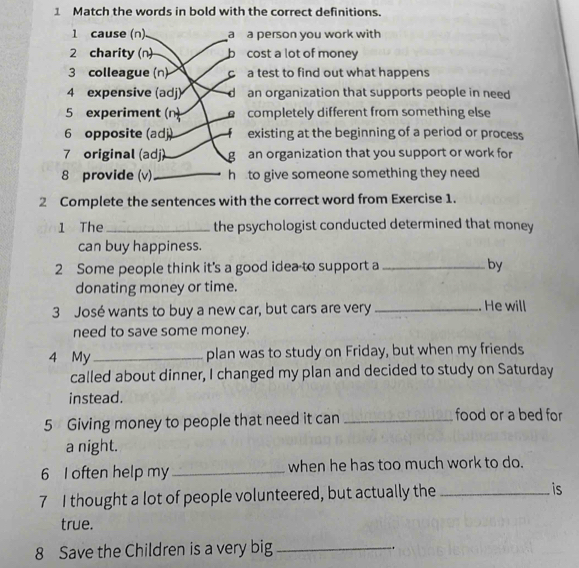 Match the words in bold with the correct definitions. 
1 cause (n). a a person you work with 
2 charity (n) b cost a lot of money 
3 colleague (n) ca test to find out what happens 
4 expensive (adj) an organization that supports people in need 
5 experiment (n) completely different from something else 
6 opposite (adj) existing at the beginning of a period or process 
7 original (adj) g an organization that you support or work for 
8 provide (v) _h to give someone something they need 
2 Complete the sentences with the correct word from Exercise 1. 
1 The_ the psychologist conducted determined that money 
can buy happiness. 
2 Some people think it's a good idea to support a_ by 
donating money or time. 
3 José wants to buy a new car, but cars are very _. He will 
need to save some money. 
4 My _plan was to study on Friday, but when my friends 
called about dinner, I changed my plan and decided to study on Saturday 
instead. 
5 Giving money to people that need it can_ 
food or a bed for 
a night. 
6 I often help my _when he has too much work to do. 
7 I thought a lot of people volunteered, but actually the _is 
true. 
8 Save the Children is a very big_ 
.