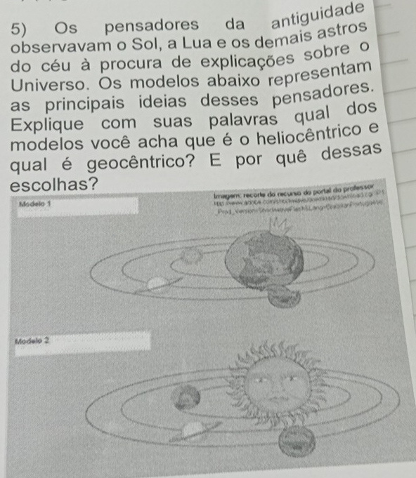 Os pensadores da antiguidade 
observavam o Sol, a Lua e os demais astros 
do céu à procura de explicações sobre o 
Universo. Os modelos abaixo representam 
as principais ideias desses pensadores. 
Explique com suas palavras qual dos 
modelos você acha que é o heliocêntrico e 
qual é geocêntrico? E por quê dessas 
escol 
Modelo 1 
Modelo 2