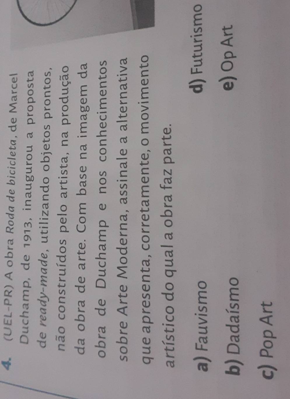 (UEL-PR) A obra Roda de bicicleta, de Marcel
Duchamp, de 1913, inaugurou a proposta
de ready-made, utilizando objetos prontos,
não construídos pelo artista, na produção
da obra de arte. Com base na imagem da
obra de Duchamp e nos conhecimentos
sobre Arte Moderna, assinale a alternativa
que apresenta, corretamente, o movimento
artístico do qual a obra faz parte.
a) Fauvismo
d) Futurismo
b) Dadaísmo
e) Op Art
c) Pop Art