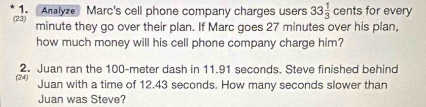 Analyze Marc's cell phone company charges users 33 1/3  cents for every 
(23) minute they go over their plan. If Marc goes 27 minutes over his plan, 
how much money will his cell phone company charge him? 
2. Juan ran the 100-meter dash in 11.91 seconds. Steve finished behind 
(24) Juan with a time of 12.43 seconds. How many seconds slower than 
Juan was Steve?