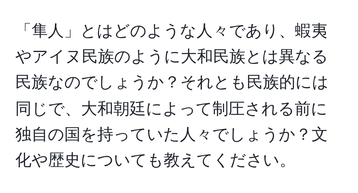 「隼人」とはどのような人々であり、蝦夷やアイヌ民族のように大和民族とは異なる民族なのでしょうか？それとも民族的には同じで、大和朝廷によって制圧される前に独自の国を持っていた人々でしょうか？文化や歴史についても教えてください。