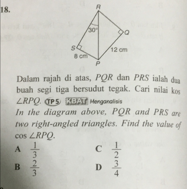 Dalam rajah di atas, PQR dan PRS ialah dua
buah segi tiga bersudut tegak. Cari nilai kos
∠ RPQ. 5 KBAT Menganalisis
In the diagram above, PQR and PRS are
two right-angled triangles. Find the value of
cos ∠ RPQ.
A  1/3 
C  1/2 
B  2/3 
D  3/4 