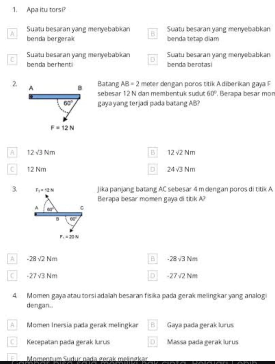 Apa itu torsi?
A Suatu besaran yang menyebabkan B Suatu besaran yang menyebabkan
benda bergerak benda tetap diam
C Suatu besaran yang menyebabkan D Suatu besaran yang menyebabkan
benda berhenti benda berotasi
2. A
B Batang AB=2 meter dengan poros titik Adiberikan gaya F
sebesar 12 N dan membentuk sudut 60°. Berapa besar mom
60° gaya yang terjadi pada batang AB?
F=12N
A 12sqrt(3)Nm
B 12sqrt(2)Nm
c 12 Nm D 24sqrt(3)Nm
3. F_2=12N Jika panjang batang AC sebesar 4 m dengan poros di titik A
Berapa besar momen gaya di titik A?
A 60° C
8 60°
F_1=20N
A -28sqrt(2)Nm
B -28sqrt(3)Nm
C -27sqrt(3)Nm
D -27sqrt(2)Nm
4. Momen gaya atau torsi adalah besaran fisika pada gerak melingkar yang analogi
dengan..
A Momen Inersia pada gerak melingkar B Gaya pada gerak lurus
Kecepatan pada gerak lurus D Massa pada gerak lurus
Momentum Sudur nada gerak melinøkar