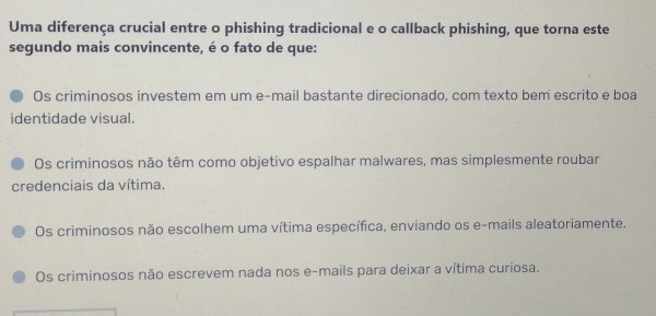 Uma diferença crucial entre o phishing tradicional e o callback phishing, que torna este
segundo mais convincente, é o fato de que:
Os criminosos investem em um e-mail bastante direcionado, com texto bem escrito e boa
identidade visual.
Os criminosos não têm como objetivo espalhar malwares, mas simplesmente roubar
credenciais da vítima.
Os criminosos não escolhem uma vítima específica, enviando os e-mails aleatoriamente.
Os criminosos não escrevem nada nos e-mails para deixar a vítima curiosa.