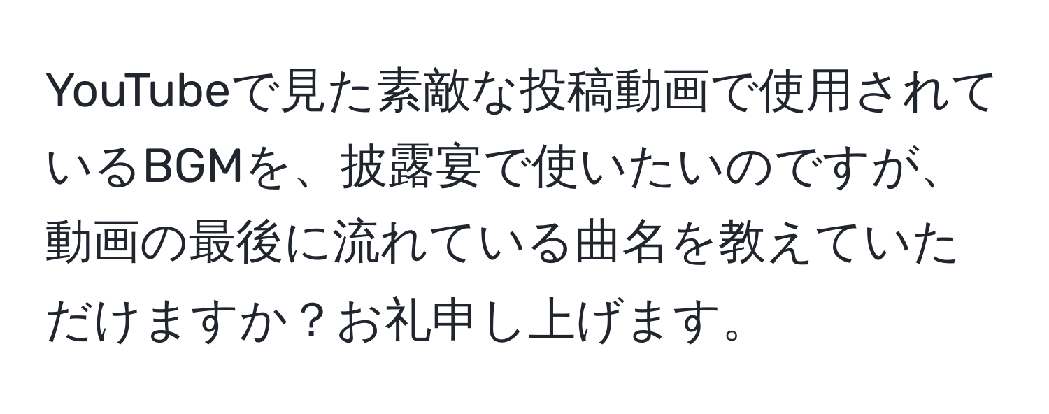 YouTubeで見た素敵な投稿動画で使用されているBGMを、披露宴で使いたいのですが、動画の最後に流れている曲名を教えていただけますか？お礼申し上げます。