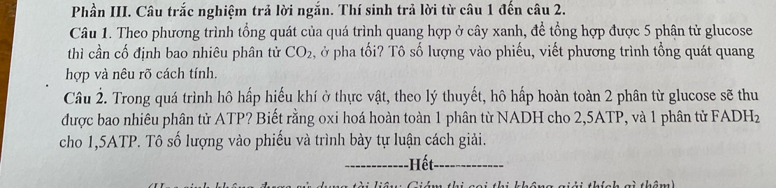 Phần III. Câu trắc nghiệm trả lời ngắn. Thí sinh trả lời từ câu 1 đến câu 2. 
Câu 1. Theo phương trình tổng quát của quá trình quang hợp ở cây xanh, để tổng hợp được 5 phân tử glucose 
thì cần cố định bao nhiêu phân tử CO_2 ở pha tối? Tô số lượng vào phiếu, viết phương trình tổng quát quang 
hợp và nêu rõ cách tính. 
Câu 2. Trong quá trình hô hấp hiếu khí ở thực vật, theo lý thuyết, hô hấp hoàn toàn 2 phân từ glucose sẽ thu 
được bao nhiêu phân tử ATP? Biết rằng oxi hoá hoàn toàn 1 phân từ NADH cho 2, 5ATP, và 1 phân tử FADHz 
cho 1, 5ATP. Tô số lượng vào phiếu và trình bày tự luận cách giải. 
------------ Hết 
g i thêm )