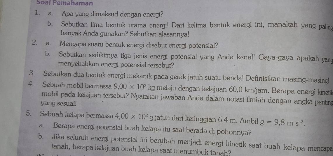 Soal Pemahaman 
1. a. Apa yang dimaksud dengan energi? 
b. Sebutkan lima bentuk utama energi! Dari kelima bentuk energi ini, manakah yang paling 
banyak Anda gunakan? Sebutkan alasannya! 
2. a. Mengapa suatu bentuk energi disebut energi potensial? 
b. Sebutkan sedikitnya tiga jenis energi potensial yang Anda kenal! Gaya-gaya apakah yang 
menyebabkan energi potensial tersebut? 
3. Sebutkan dua bentuk energi mekanik pada gerak jatuh suatu benda! Definisikan masing-masing! 
4. Sebuah mobil bermassa 9,00* 10^2kg melaju dengan kelajuan 60,0 km/jam. Berapa energi kinetik 
mobil pada kelajuan tersebut? Nyatakan jawaban Anda dalam notasi ilmiah dengan angka penting 
yang sesuai! 
5. Sebuah kelapa bermassa 4,00* 10^2g jatuh dari ketinggian 6,4 m. Ambil g=9,8ms^(-2). 
a. Berapa energi potensial buah kelapa itu saat berada di pohonnya? 
b. Jika seluruh energi potensial ini berubah menjadi energi kinetik saat buah kelapa mencapa 
tanah, berapa kelajuan buah kelapa saat menumbuk tanah?