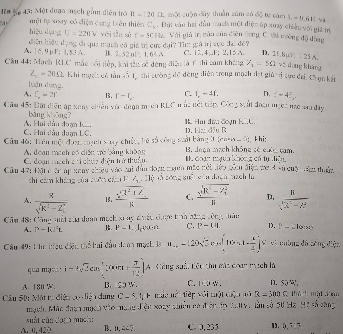 ên lận 43: Một đoạn mạch gồm điện trở R=120Omega , một cuộn dây thuần cảm có độ tự cảm L=0.6H và
lây một tụ xoay có điện dung biến thiên C_x.  Đặt vào hai đầu mạch một điện áp xoay chiều với giá trị
hiệu dụng U=220V với tần số f=50Hz Với giá trị nào của điện dung C thì cường độ đòng
điện hiệu dụng đi qua mạch có giá trị cực đại? Tìm giá trị cực đại đó?
A. 16,9μF; 1,83 A. B. 2, 52 µF; 1, 64 A. C. 12, 4 µF; 2,15 A. D. 21,8µF; l,25 A.
Câu 44: Mạch RLC mắc nối tiếp, khi tần số dòng điện là f thì cảm kháng Z_L=5Omega và dung kháng
Z_c=20Omega 1 Khi mạch có tần số f_o thì cường độ dòng điện trong mạch đạt giá trị cực đại. Chọn kết
luận đúng.
C.
A. f_o=2f. B. f=f_o. f_o=4f. D. f=4f_o.
Câu 45: Đặt điện áp xoay chiều vào đoạn mạch RLC mắc nối tiếp. Công suất đoạn mạch nào sau đây
bằng không?
A. Hai đầu đoạn RL. B. Hai đầu đoạn RLC.
C. Hai đầu đoạn LC. D. Hai đầu R.
Câu 46: Trên một đoạn mạch xoay chiều, hệ số công suất bằng 0 (cos varphi =0) , khi:
A. đoạn mạch có điện trở bằng không.
B. đoạn mạch không có cuộn cảm.
C. đoạn mạch chỉ chứa điện trở thuần.
D. đoạn mạch không có tụ điện.
Câu 47: Đặt điện áp xoay chiều vào hai đầu đoạn mạch mắc nối tiếp gồm điện trở R và cuộn cảm thuần
thì cảm kháng của cuộn cảm là Z_L. Hệ số công suất của đoạn mạch là
B. frac sqrt(R^2+Z_L^2)R
C. frac sqrt(R^2-Z_L^2)R
D.
A. frac Rsqrt(R^2+Z_L^2) frac Rsqrt(R^2-Z_L^2)
Câu 48: Công suất của đoạn mạch xoay chiều được tính bằng công thức
D. P=
A. P=RI^2t. B. P=U_0I_0cos varphi . C. P=UI. Ulcosφ.
Câu 49: Cho hiệu điện thế hai đầu đoạn mạch là: u_AB=120sqrt(2)cos (100π t- π /4 )V V và cường độ dòng điện
qua mạch: i=3sqrt(2)cos (100π t+ π /12 )A.  Công suất tiêu thụ của đoạn mạch là
A. 180 W. B. 120 W. C. 100 W.
D. 50 W.
Câu 50: Một tụ điện có điện dung C=5,3mu F mắc nối tiếp với một điện trở R=300Omega thành một đoạn
mạch. Mắc đoạn mạch vào mạng điện xoay chiều có điện áp 220V, tần số 50 Hz. Hệ số công
suất của đoạn mạch:
A. 0, 420. B. 0,447. C. 0,235. D. 0, 717.