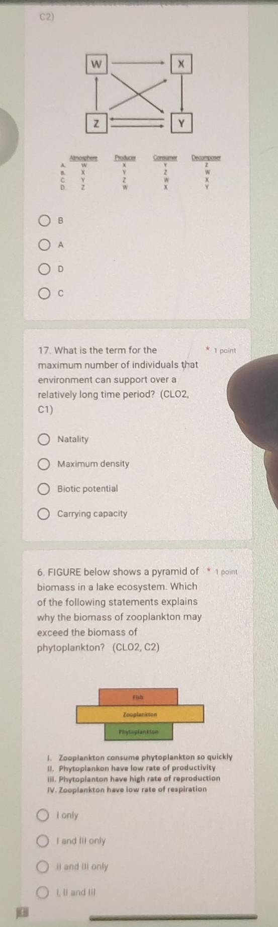 C2)
Amosphere Producer Coraumer Decomposer
a
B
A
D
C
17. What is the term for the 1 point
maximum number of individuals that
environment can support over a
relatively long time period? (CLO2,
C1)
Natality
Maximum density
Biotic potential
Carrying capacity
6. FIGURE below shows a pyramid of * 1 point
biomass in a lake ecosystem. Which
of the following statements explains
why the biomass of zooplankton may
exceed the biomass of
phytoplankton? (CLO2,C2) 
1. Zooplankton consume phytoplankton so quickly
(). Phytoplankon have low rate of productivity
III. Phytoplanton have high rate of reproduction
IV. Zooplankton have low rate of respiration
I only
I and IlI only
II and III only
i, lI and Ill