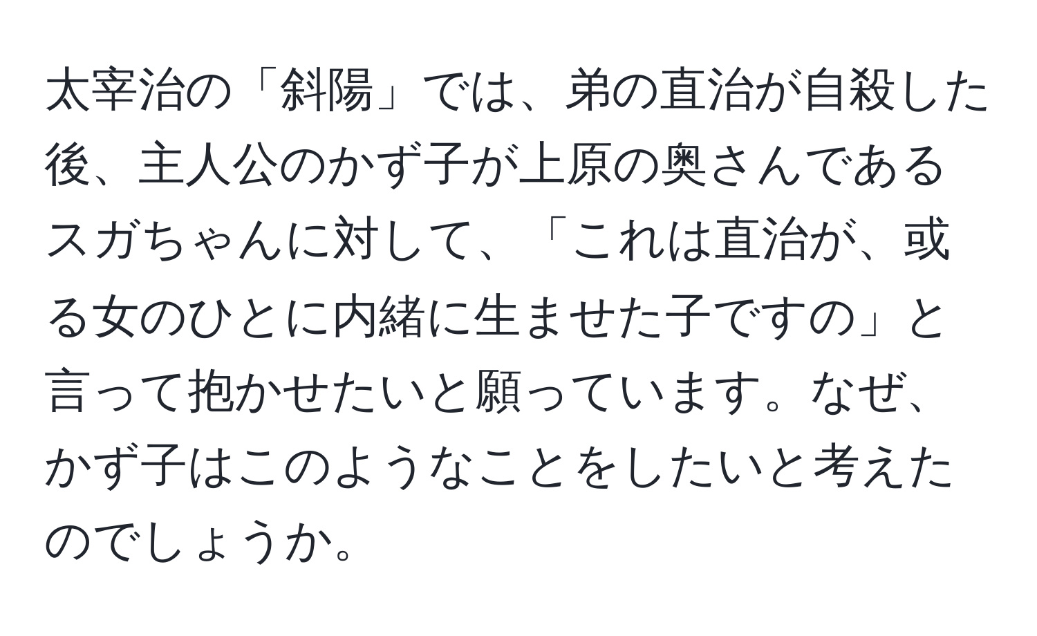 太宰治の「斜陽」では、弟の直治が自殺した後、主人公のかず子が上原の奥さんであるスガちゃんに対して、「これは直治が、或る女のひとに内緒に生ませた子ですの」と言って抱かせたいと願っています。なぜ、かず子はこのようなことをしたいと考えたのでしょうか。