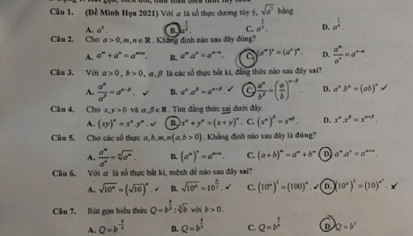 (Đề Minh Họa 2021) Với a là số thực dương tùy ý, sqrt(a^3) bằng
A. a^4. B. a^(frac 3)2. C. a^(frac 2)3. D. a^(frac 1)4.
Câu 2. Cho a>0,m,n∈ R. Khang định nào sau đây đúng?
A. a^m+a^n=a^(m+n). B. a^ma^n=a^(m-n). a (a^m)^n=(a^n)^m. D.  a^m/a^n =a^(n-n).
Câu 3. Với a>0,b>0, , α,β là các số thực bắt ki, đẳng thức nào sau đây sai?
A.  alpha^(alpha)/alpha^(beta) =alpha^(alpha -beta). B. a^na^p=a^(n+p). a  a^n/b^p =( a/b )^n-beta . D. a^a.b^a=(ab)^a
Câu 4. Cho x,y>0 và alpha ,beta ∈ R. Tim đẳng thức sai dưới đây,
A. (xy)^a=x^ay^a. v B x°+y°=(x+y)^circ . C, (x^n)^p=x^(np). D. x^a.x^(beta)=x^(a+beta).
Câu 5. Cho các số thực a,b,m,n(a,b>0). Khẳng định nào sau đây là đúng?
A.  a^m/a^n =sqrt[n](a^m). B. (a^m)^n=a^(m+n). C. (a+b)^m=a^m+b^m D a^ma^n=a^(m+n).
Câu 6. Với ơ là số thực bắt ki, mệnh đề nào sau đây sai?
A. sqrt(10^a)=(sqrt(10))^a B. sqrt(10^a)=10^(frac a)2. C, (10°)^2=(100)^circ  D. (10°)^2=(10)^circ^2.
Câu 7. Rút gọn biểu thức Q=b^(frac 5)3:sqrt[3](b) với b>0.
A. Q=b^(-frac 4)3 B. Q=b^(frac 4)3 C. Q=b^(frac 5)9 D Q=b^2