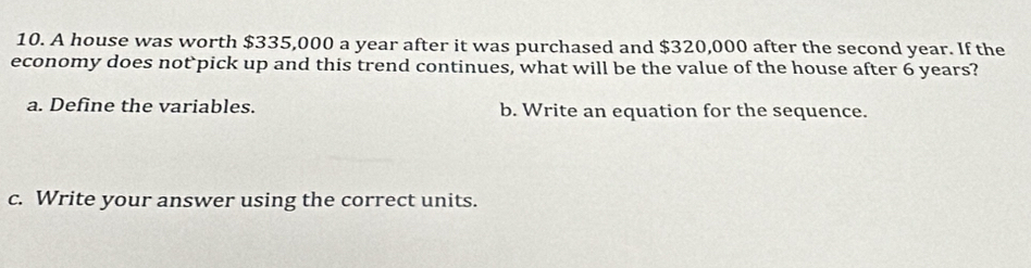 A house was worth $335,000 a year after it was purchased and $320,000 after the second year. If the 
economy does not`pick up and this trend continues, what will be the value of the house after 6 years? 
a. Define the variables. b. Write an equation for the sequence. 
c. Write your answer using the correct units.