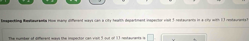 Inspecting Restaurants How many different ways can a city health department inspector visit 5 restaurants in a city with 13 restaurants? 
The number of different ways the inspector can visit 5 out of 13 restaurants is V 6