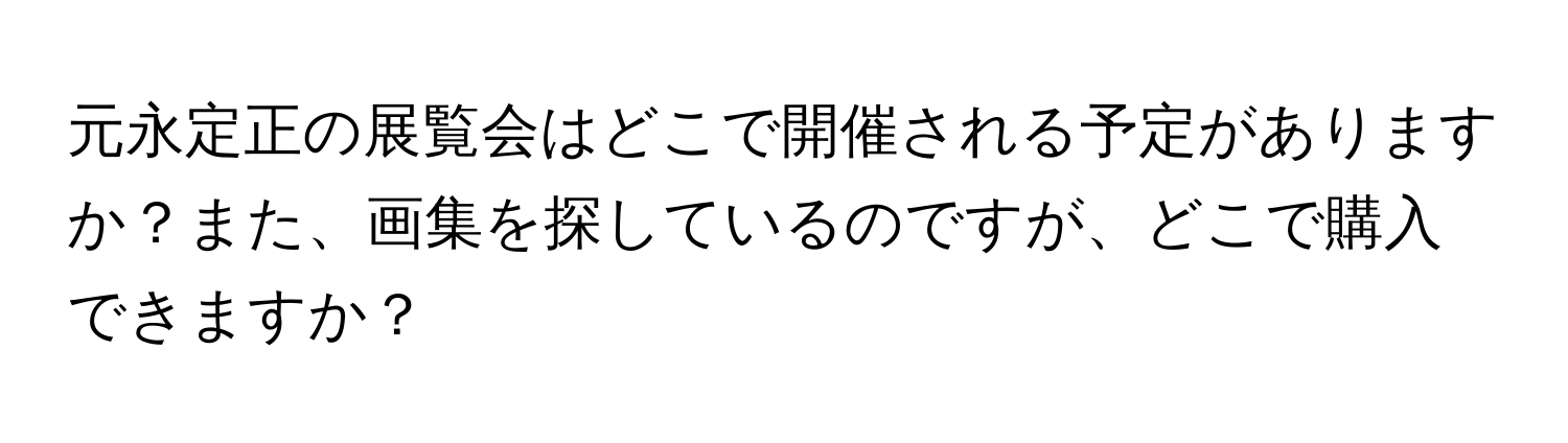 元永定正の展覧会はどこで開催される予定がありますか？また、画集を探しているのですが、どこで購入できますか？