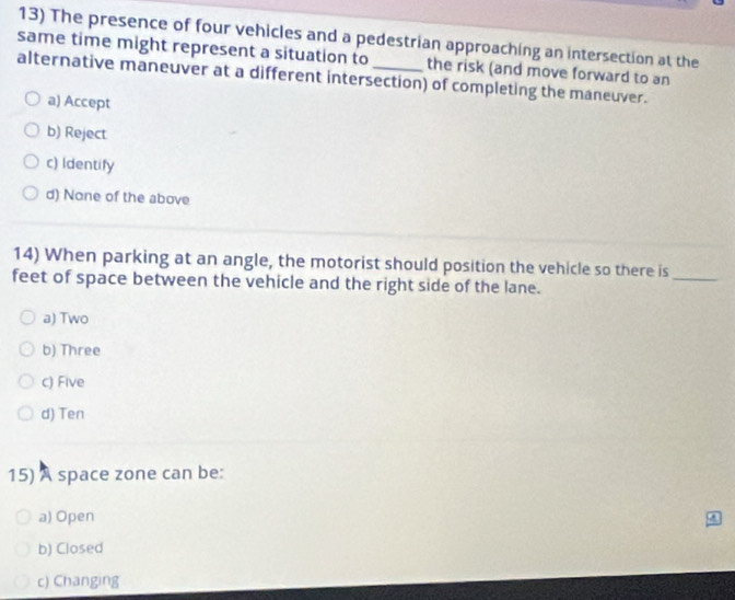 The presence of four vehicles and a pedestrian approaching an intersection at the
same time might represent a situation to_ the risk (and move forward to an
alternative maneuver at a different intersection) of completing the maneuver.
a) Accept
b) Reject
c) Identify
d) None of the above
14) When parking at an angle, the motorist should position the vehicle so there is
feet of space between the vehicle and the right side of the lane.
_
a) Two
b) Three
c) Five
d) Ten
15) A space zone can be:
a) Open
b) Closed
c) Changing