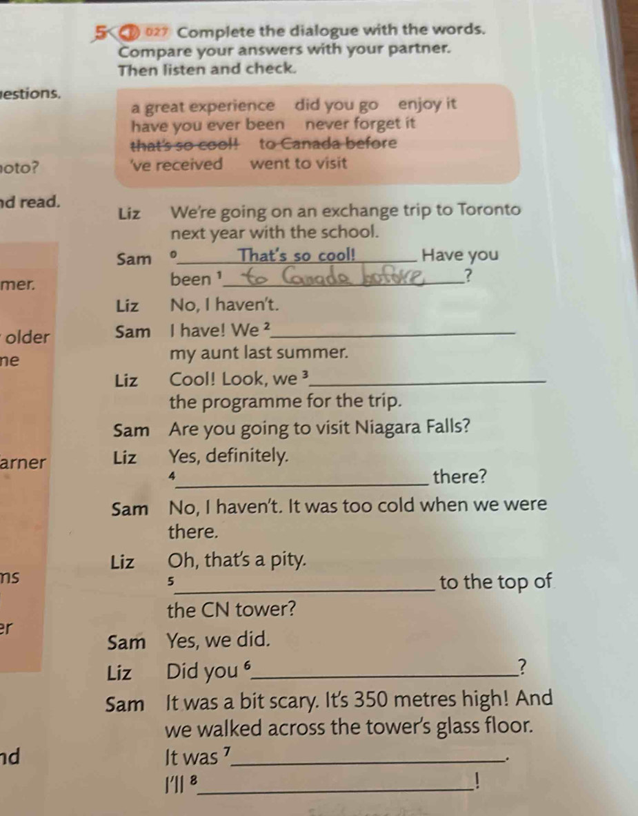 5 2 Complete the dialogue with the words. 
Compare your answers with your partner. 
Then listen and check. 
estions. 
a great experience did you go enjoy it 
have you ever been never forget it 
that's so cool! to Canada before 
oto? 've received went to visit 
d read. Liz We're going on an exchange trip to Toronto 
next year with the school. 
Sam 。 _ That's so cool! _Have you 
mer. been 1_ 
? 
Liz No, I haven't. 
older Sam I have! We ²_ 
ne 
my aunt last summer. 
Liz Cool! Look, we³_ 
the programme for the trip. 
Sam Are you going to visit Niagara Falls? 
arner Liz Yes, definitely. 
4_ there? 
Sam No, I haven't. It was too cold when we were 
there. 
Liz Oh, that's a pity. 
ns 
5_ to the top of 
the CN tower? 
r 
Sam Yes, we did. 
Liz Did you _? 
Sam It was a bit scary. It's 350 metres high! And 
we walked across the tower's glass floor. 
d It was 7 _ 
. 
I'l ⁸_