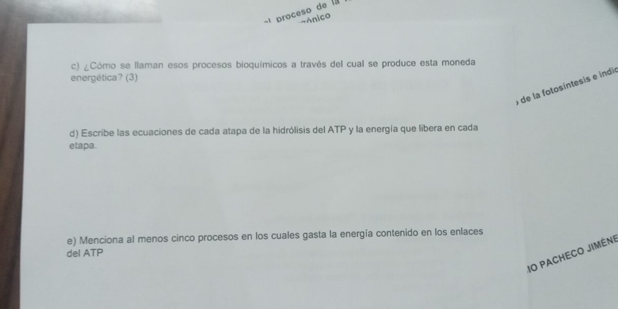 proceso de la 
aónico 
c) ¿Cómo se llaman esos procesos bioquímicos a través del cual se produce esta moneda 
energética? (3) 
o de la fotosíntesis e indio 
d) Escribe las ecuaciones de cada atapa de la hidrólisis del ATP y la energía que libera en cada 
etapa. 
e) Menciona al menos cinco procesos en los cuales gasta la energía contenido en los enlaces 
del ATP 
IO PaCHeco jiméni