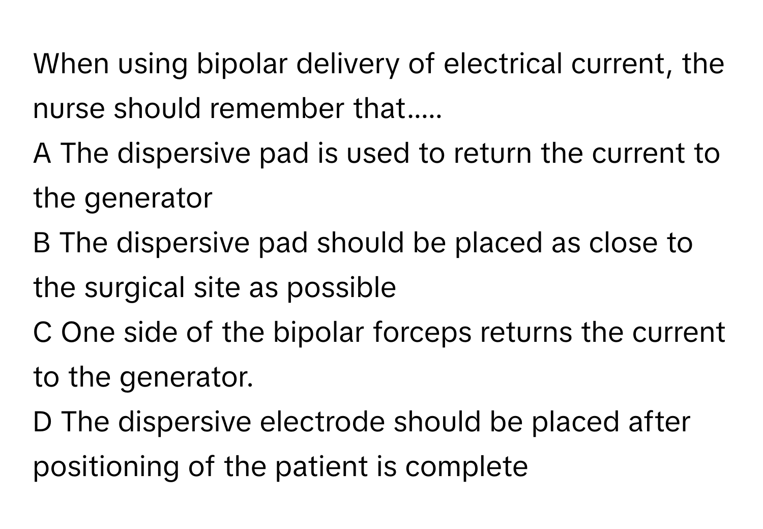 When using bipolar delivery of electrical current, the nurse should remember that.....

A The dispersive pad is used to return the current to the generator
B The dispersive pad should be placed as close to the surgical site as possible
C One side of the bipolar forceps returns the current to the generator.
D The dispersive electrode should be placed after positioning of the patient is complete