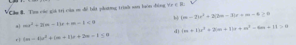 Cầu 7.
Câu 8. Tìm các giá trị của m để bắt phương trình sau luôn đúng forall x∈ R :
a) mx^2+2(m-1)x+m-1<0</tex> b) (m-2)x^2+2(2m-3)x+m-6≥ 0
c) (m-4)x^2+(m+1)x+2m-1≤ 0 d) (m+1)x^2+2(m+1)x+m^2-6m+11>0