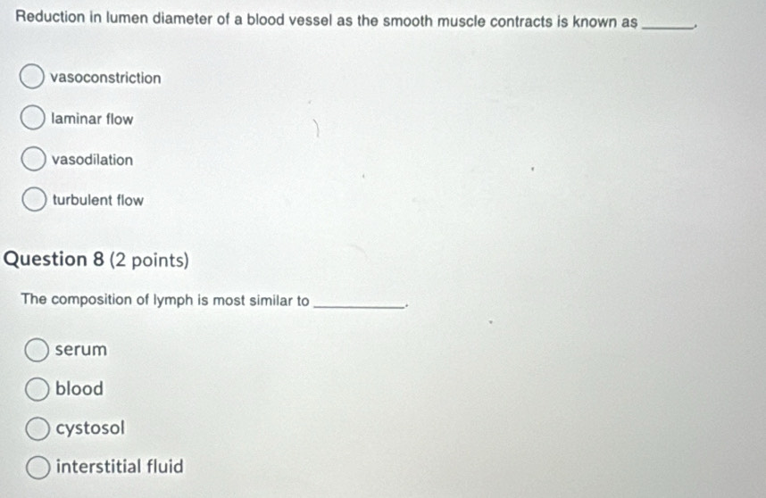 Reduction in lumen diameter of a blood vessel as the smooth muscle contracts is known as_
vasoconstriction
laminar flow
vasodilation
turbulent flow
Question 8 (2 points)
The composition of lymph is most similar to_
serum
blood
cystosol
interstitial fluid