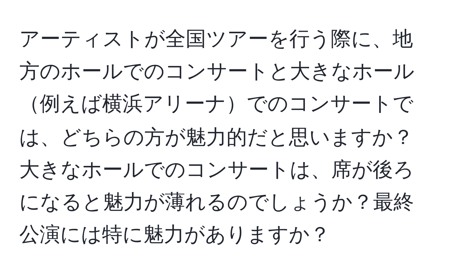 アーティストが全国ツアーを行う際に、地方のホールでのコンサートと大きなホール例えば横浜アリーナでのコンサートでは、どちらの方が魅力的だと思いますか？大きなホールでのコンサートは、席が後ろになると魅力が薄れるのでしょうか？最終公演には特に魅力がありますか？
