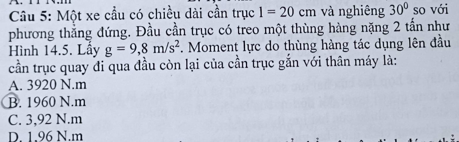 Một xe cầu có chiều dài cần trục 1=20cm và nghiêng 30° so với
phương thẳng đứng. Đầu cần trục có treo một thùng hàng nặng 2 tấn như
Hình 14.5. Lầy g=9,8m/s^2. Moment lực do thùng hàng tác dụng lên đầu
cần trục quay đi qua đầu còn lại của cần trục gắn với thân máy là:
A. 3920 N. m
B. 1960 N. m
C. 3,92 N.m
D. 1.96 N.m