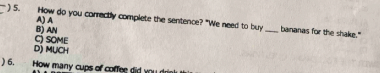 A) A
) 5. How do you correctly complete the sentence? "We need to buy _bananas for the shake."
B) AN
C) SOME
D) MUCH
) 6. How many cups of coffee did you d