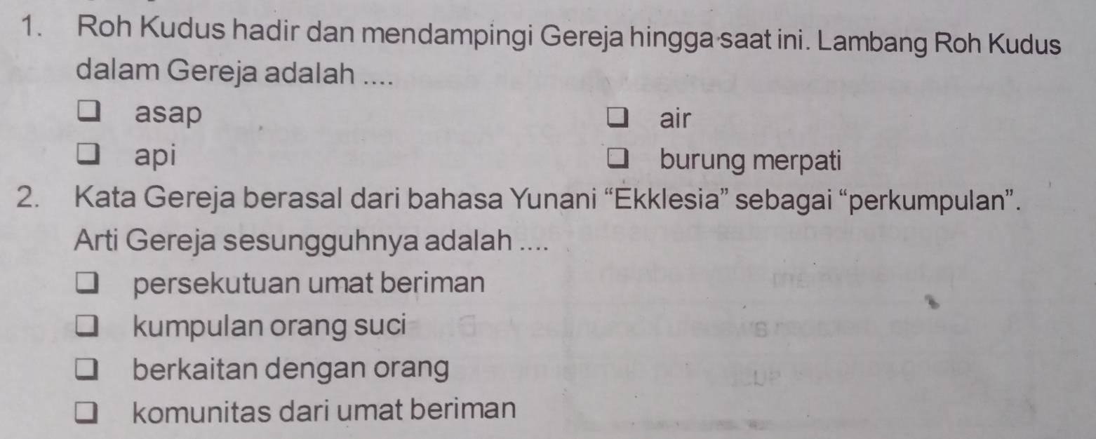 Roh Kudus hadir dan mendampingi Gereja hingga saat ini. Lambang Roh Kudus
dalam Gereja adalah ....
asap air
api burung merpati
2. Kata Gereja berasal dari bahasa Yunani “Ekklesia” sebagai “perkumpulan”.
Arti Gereja sesungguhnya adalah ....
persekutuan umat beriman
kumpulan orang suci
berkaitan dengan orang
komunitas dari umat beriman