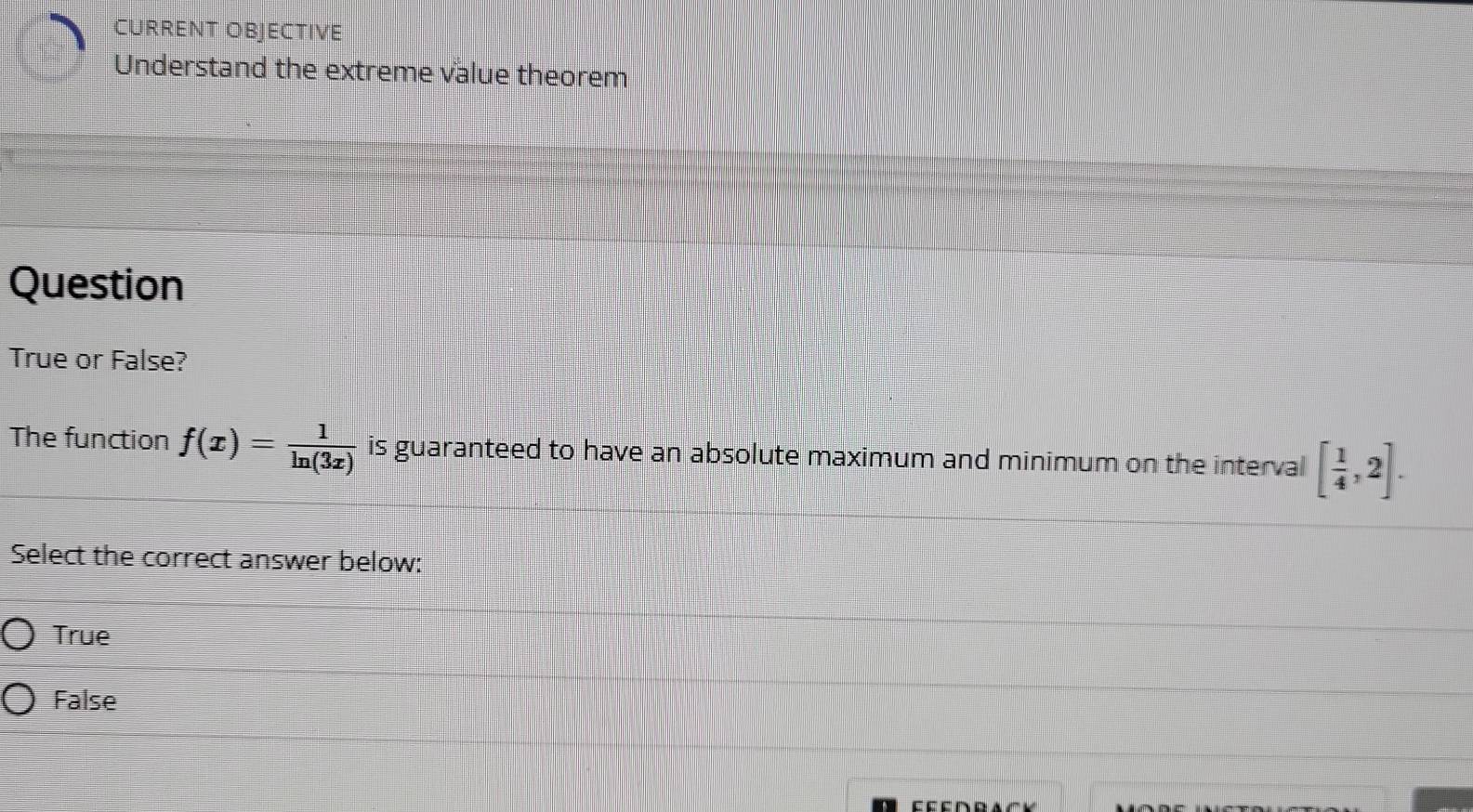 CURRENT OBJECTIVE
Understand the extreme value theorem
Question
True or False?
The function f(x)= 1/ln (3x)  is guaranteed to have an absolute maximum and minimum on the interval [ 1/4 ,2]. 
Select the correct answer below:
True
False