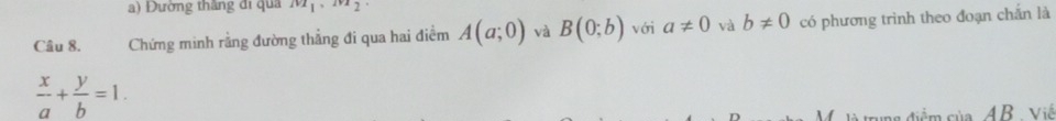 Đường thắng đi qua M_1,1VI_2 
Câu 8. Chứng minh rằng đường thẳng đi qua hai điểm A(a;0) và B(0;b) với a!= 0 và b!= 0 có phương trình theo đoạn chấn là
 x/a + y/b =1. 
ng điểm của AB , Việ
