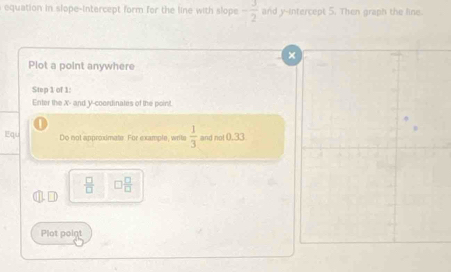 equation in slope-intercept form for the line with slope - 3/2  and y-intercept 5. Then graph the line. 
× 
Plot a point anywhere 
Step 1 of 1: 
Enter the X - and Y-coordinates of the point 
Equ Do not approximate. For example, writs  1/3  and not 0.33
 □ /□   □  □ /□  

Plot point