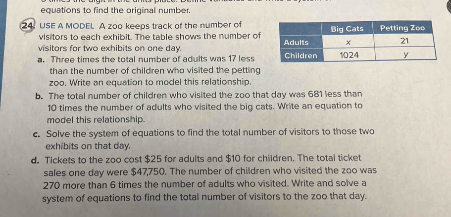 equations to find the original number. 
24. USE A MODEL A zoo keeps track of the number of 
visitors to each exhibit. The table shows the number of 
visitors for two exhibits on one day. 
a. Three times the total number of adults was 17 less 
than the number of children who visited the petting 
zoo. Write an equation to model this relationship. 
b. The total number of children who visited the zoo that day was 681 less than
10 times the number of adults who visited the big cats. Write an equation to 
model this relationship. 
c. Solve the system of equations to find the total number of visitors to those two 
exhibits on that day. 
d. Tickets to the zoo cost $25 for adults and $10 for children. The total ticket 
sales one day were $47,750. The number of children who visited the zoo was
270 more than 6 times the number of adults who visited. Write and solve a 
system of equations to find the total number of visitors to the zoo that day.