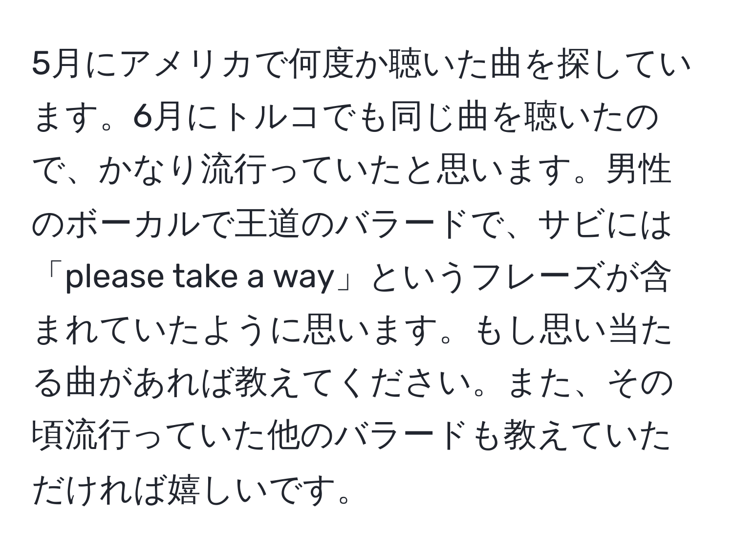 5月にアメリカで何度か聴いた曲を探しています。6月にトルコでも同じ曲を聴いたので、かなり流行っていたと思います。男性のボーカルで王道のバラードで、サビには「please take a way」というフレーズが含まれていたように思います。もし思い当たる曲があれば教えてください。また、その頃流行っていた他のバラードも教えていただければ嬉しいです。