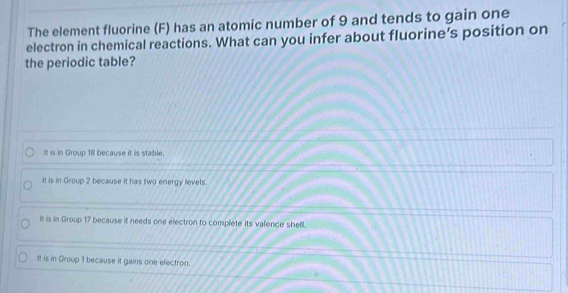 The element fluorine (F) has an atomic number of 9 and tends to gain one
electron in chemical reactions. What can you infer about fluorine’s position on
the periodic table?
It is in Group 18 because it is stable.
It is in Group 2 because it has two energy levels.
It is in Group 17 because it needs one electron to complete its valence shell.
It is in Group 1 because it gains one electron.