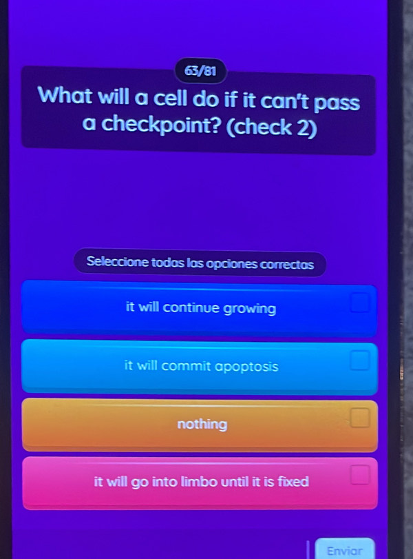 63/81
What will a cell do if it can't pass
a checkpoint? (check 2)
Seleccione todas las opciones correctas
it will continue growing
it will commit apoptosis
nothing
it will go into limbo until it is fixed
Enviar