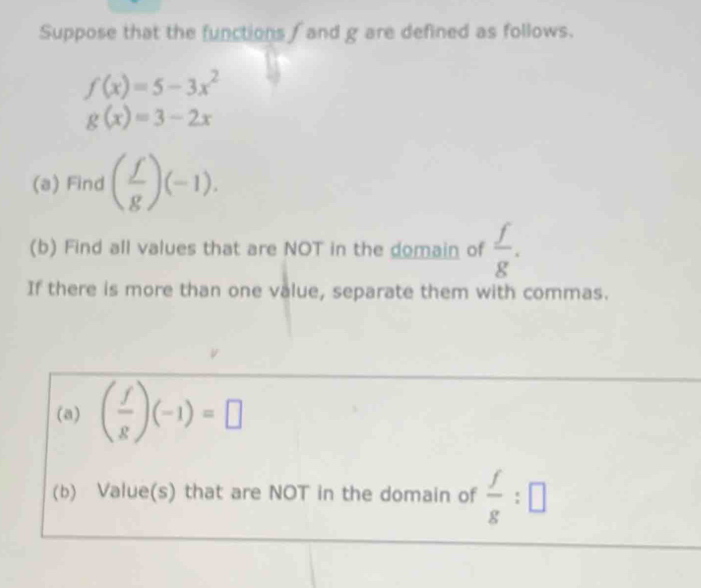 Suppose that the functions / and g are defined as follows.
f(x)=5-3x^2
g(x)=3-2x
(a) Find ( f/g )(-1). 
(b) Find all values that are NOT in the domain of  f/g . 
If there is more than one value, separate them with commas. 
(a) ( f/g )(-1)=□
(b) Value(s) that are NOT in the domain of  f/g :□