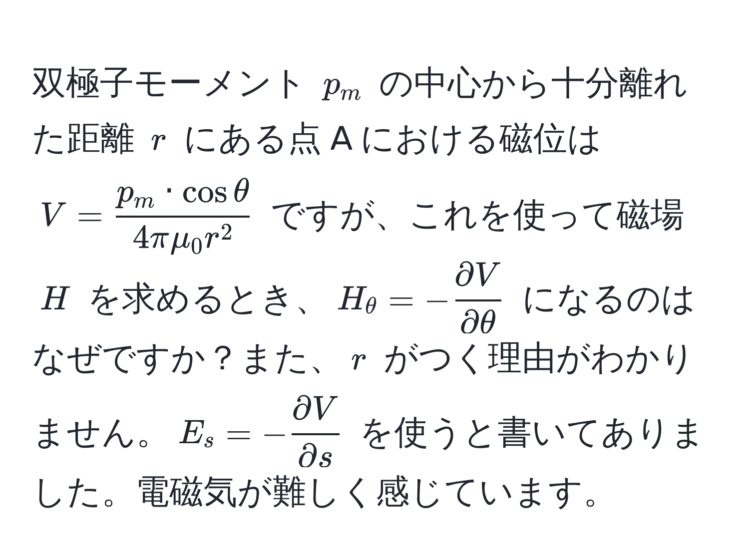 双極子モーメント $p_m$ の中心から十分離れた距離 $r$ にある点 A における磁位は $V = fracp_m · cosθ4πmu_0 r^2$ ですが、これを使って磁場 $H$ を求めるとき、$H_θ = - partial V/partial θ $ になるのはなぜですか？また、$r$ がつく理由がわかりません。$E_s = - partial V/partial s $ を使うと書いてありました。電磁気が難しく感じています。