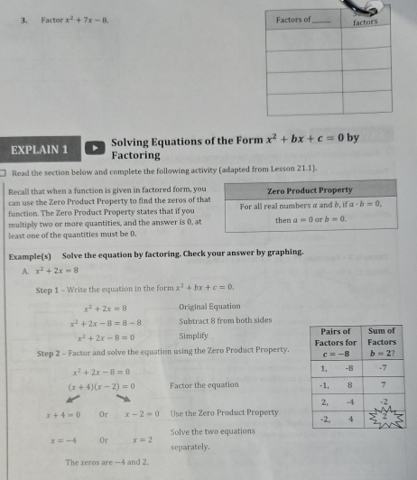 Factor x^2+7x-8.
EXPLAIN 1 Solving Equations of the Form x^2+bx+c=0 by
Factoring
Read the section below and complete the following activity (adapted from Lesson 21.1).
Recall that when a function is given in factored form, you
can use the Zero Product Property to find the zeros of tha
function. The Zero Product Property states that if you
multiply two or more quantities, and the answer is 0, at
least one of the quantities must be 0.
Example(s) Solve the equation by factoring. Check your answer by graphing.
A. x^2+2x=8
Step 1 - Write the equation in the form x^2+bx+c=0.
x^2+2x=8 Original Equation
x^2+2x-8=8-8 Subtract 8 from both sides
x^2+2x-8=0 Simplify 
Step 2 - Factor and solve the equation using the Zero Product Property.
x^2+2x-8=0
(x+4)(x-2)=0 Factor the equation
x+4=0 Or x-2=0 Use the Zero Product Property 
Solve the two equations
x=-4 Or x=2 separately.
The zeros are -4 and 2.