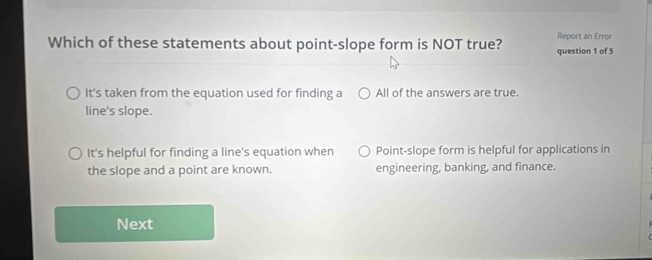 Report an Error
Which of these statements about point-slope form is NOT true? question 1 of 5
It's taken from the equation used for finding a All of the answers are true.
line's slope.
It's helpful for finding a line's equation when Point-slope form is helpful for applications in
the slope and a point are known. engineering, banking, and finance.
Next