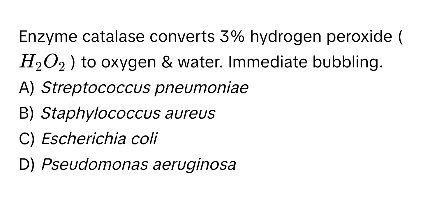 Enzyme catalase converts 3% hydrogen peroxide ($H_2O_2$) to oxygen & water. Immediate bubbling.

A) *Streptococcus pneumoniae*
B) *Staphylococcus aureus*
C) *Escherichia coli*
D) *Pseudomonas aeruginosa*