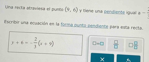 Una recta atraviesa el punto (9,6) y tiene una pendiente igual a - 2/3 
Escribir una ecuación en la forma punto pendiente para esta recta.
y+6=- 2/3 (x+9)
□ =□  □ /□   □  □ /□  