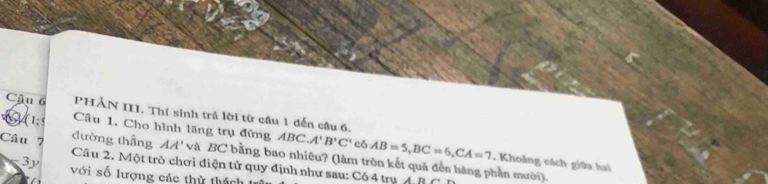 PHÀN II. Thí sinh trả lời từ cầu 1 đến câu 6. 
a (1;s Câu 1. Cho hình lăng trụ đứng ABC. A'B'C' có AB=5, BC=6, CA=7
Câu 7 đường thẳng AA' và BC bằng bao nhiêu? (làm tròn kết quả đến hàng phần mười). 
. Khoảng cách giữa hai 
Câu 2. Một trò chơi điện tử quy định như sau: Có 4 trụ AD
3y với số lượng các thử thách