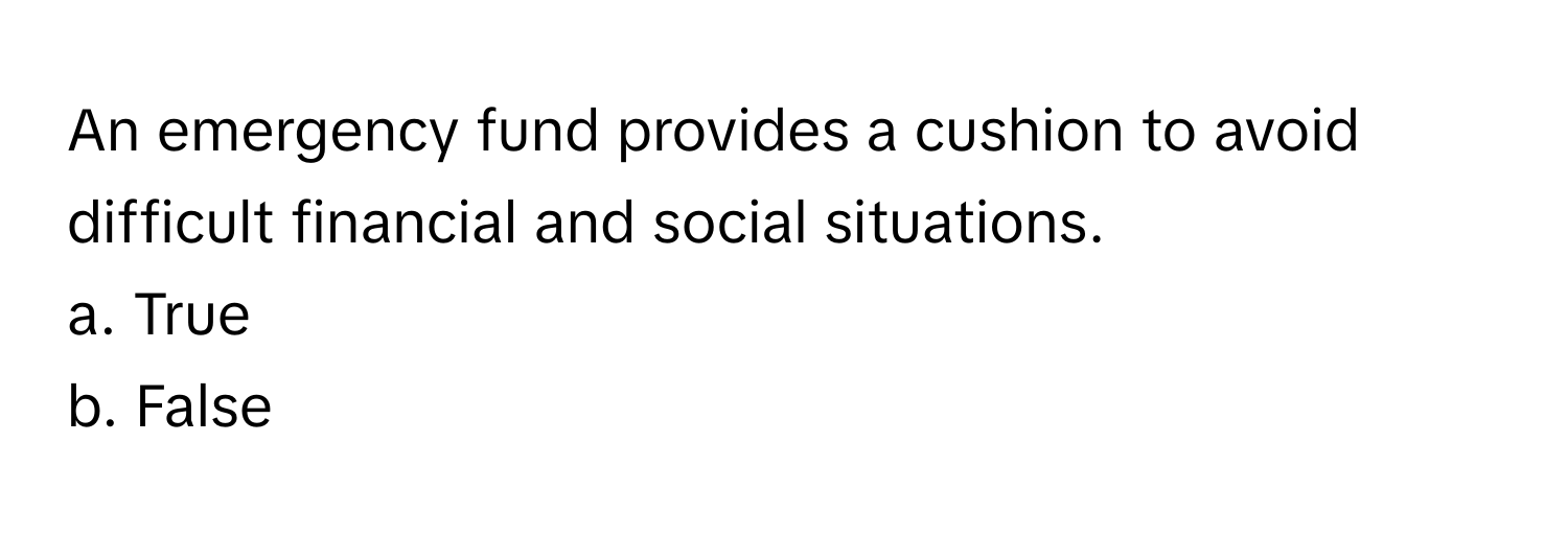 An emergency fund provides a cushion to avoid difficult financial and social situations. 
a. True
b. False