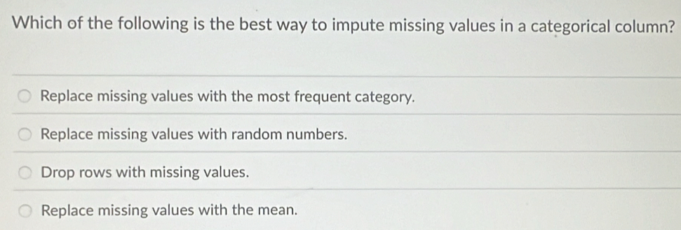 Which of the following is the best way to impute missing values in a categorical column?
Replace missing values with the most frequent category.
Replace missing values with random numbers.
Drop rows with missing values.
Replace missing values with the mean.