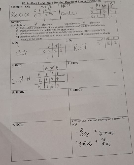 P3, 8 - Part 2 - Multiple Bonded Covalent Lewis Structures
Example: CO_2
NOTES: = electrons
double Bond === _electrons triple Bon _
1) Make a table with number of atoms, valence electrons and bonds for each element.
2) Put the element in the middle with the most bonds.
onds for each OUTSIDE element. (NOT THE MIDDLE).