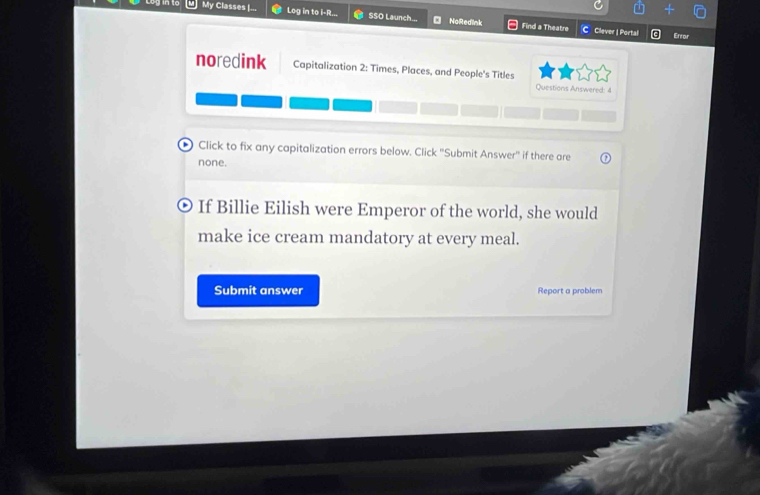 into M] My Classes I... Log in to i-R... SSO Launch... NaRedlnk 
Find a Theatre CClever | Portal 
Error 
noredink Capitalization 2: Times, Places, and People's Titles 
Questions Answered: 4 
Click to fix any capitalization errors below. Click ''Submit Answer'' if there are 
none. 
If Billie Eilish were Emperor of the world, she would 
make ice cream mandatory at every meal. 
Submit answer Report a problem