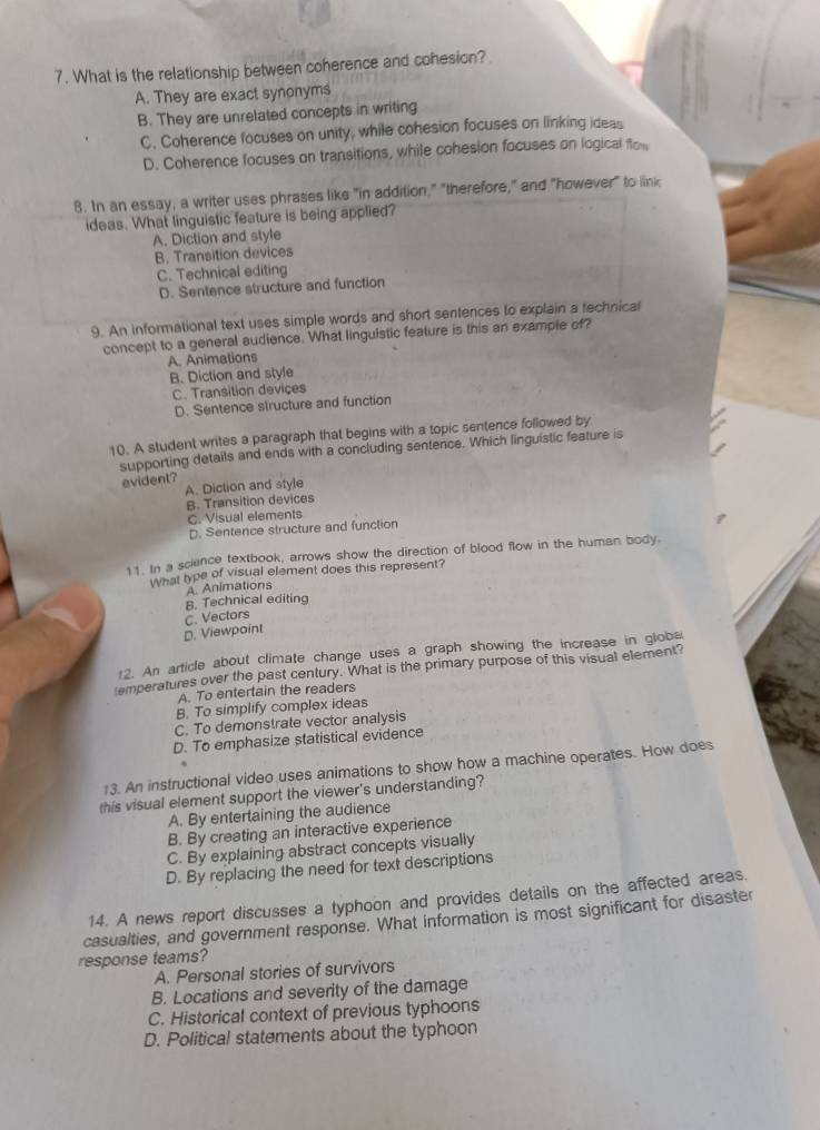What is the relationship between coherence and cohesion?
A. They are exact synonyms
B. They are unrelated concepts in writing
C. Coherence focuses on unity, while cohesion focuses on linking ideas
D. Coherence focuses on transitions, while cohesion focuses on logical flom
8. In an essay, a writer uses phrases like "in addition," "therefore," and "however" to link
ideas. What linguistic feature is being applied?
A. Diction and style
B. Transition devices
C. Technical editing
D. Sentence structure and function
9. An informational text uses simple words and short sentences to explain a technical
concept to a general audience. What linguistic feature is this an example of?
A. Animations
B. Diction and style
C. Transition deviçes
D. Sentence structure and function
10. A student writes a paragraph that begins with a topic sentence followed by
supporting details and ends with a concluding sentence. Which linguistic feature is
evident?
A. Diction and style
B. Transition devices
C. Visual elements
D. Sentence structure and function
11. In a science textbook, arrows show the direction of blood flow in the human body.
What type of visual element does this represent?
B. Technical editing A Animations
D. Viewpoint C. Vectors
12. An article about climate change uses a graph showing the increase in globe
emperatures over the past century. What is the primary purpose of this visual element?
A. To entertain the readers
B. To simplify complex ideas
C. To demonstrate vector analysis
D. To emphasize statistical evidence
13. An instructional video uses animations to show how a machine operates. How does
this visual element support the viewer's understanding?
A. By entertaining the audience
B. By creating an interactive experience
C. By explaining abstract concepts visually
D. By replacing the need for text descriptions
14. A news report discusses a typhoon and provides details on the affected areas.
casualties, and government response. What information is most significant for disaster
response teams?
A. Personal stories of survivors
B. Locations and severity of the damage
C. Historical context of previous typhoons
D. Political statements about the typhoon