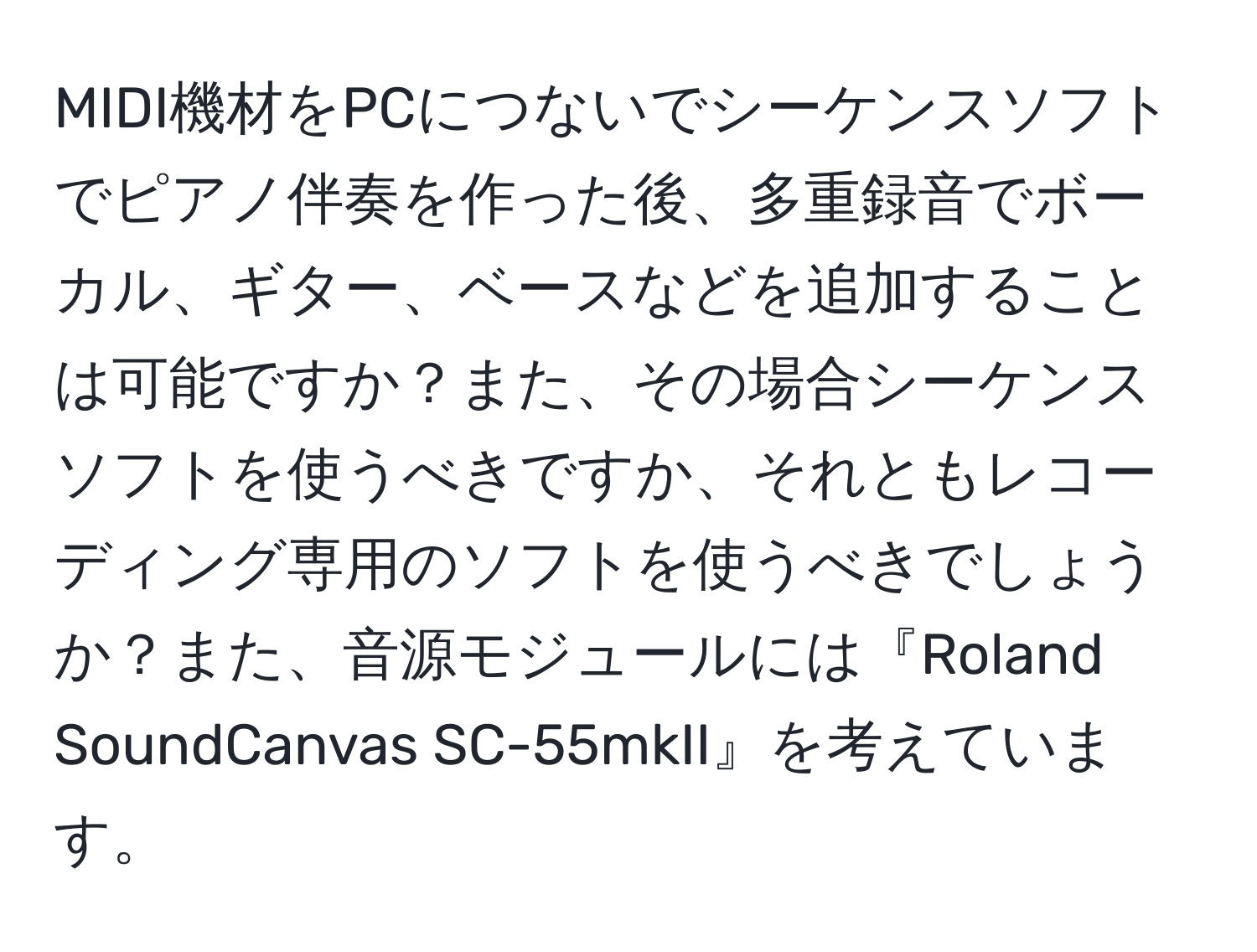 MIDI機材をPCにつないでシーケンスソフトでピアノ伴奏を作った後、多重録音でボーカル、ギター、ベースなどを追加することは可能ですか？また、その場合シーケンスソフトを使うべきですか、それともレコーディング専用のソフトを使うべきでしょうか？また、音源モジュールには『Roland SoundCanvas SC-55mkII』を考えています。